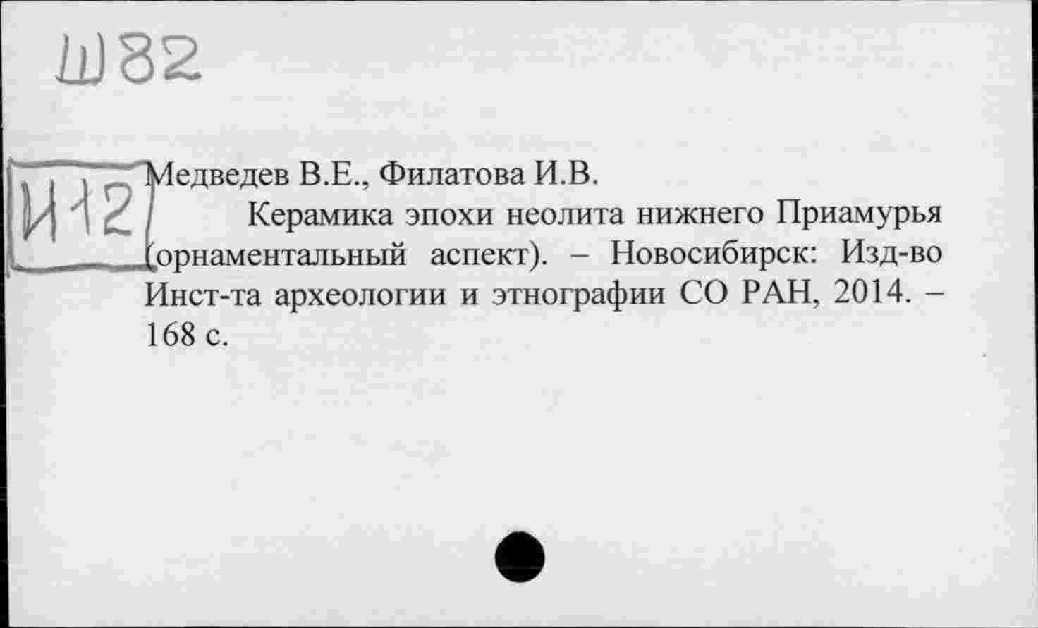 ﻿11)82
Щ2
Медведев В.Е., Филатова И.В.
Керамика эпохи неолита нижнего Приамурья ..орнаментальный аспект). - Новосибирск: Изд-во Инст-та археологии и этнографии СО РАН, 2014. -168 с.